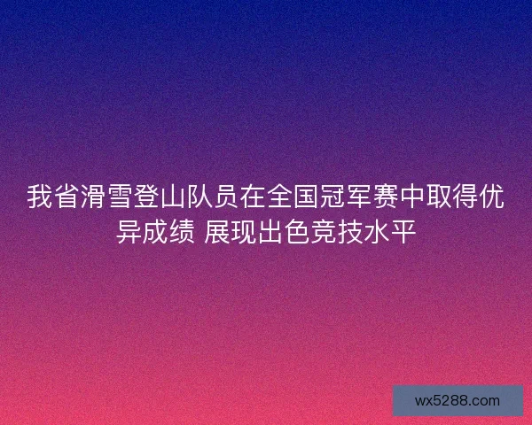 我省滑雪登山队员在全国冠军赛中取得优异成绩 展现出色竞技水平