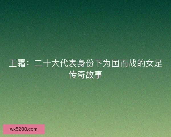 王霜：二十大代表身份下为国而战的女足传奇故事