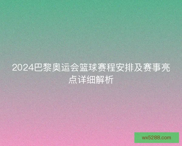 2024巴黎奥运会篮球赛程安排及赛事亮点详细解析