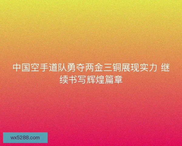中国空手道队勇夺两金三铜展现实力 继续书写辉煌篇章