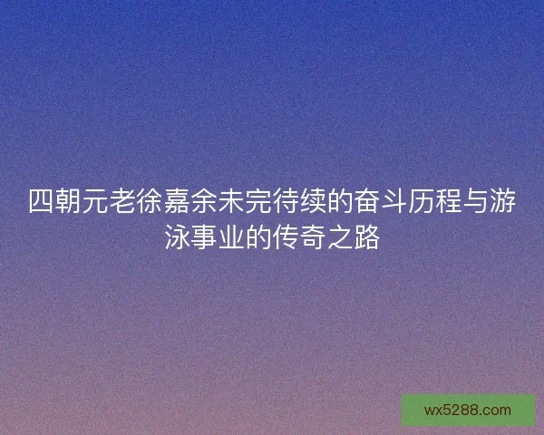 四朝元老徐嘉余未完待续的奋斗历程与游泳事业的传奇之路