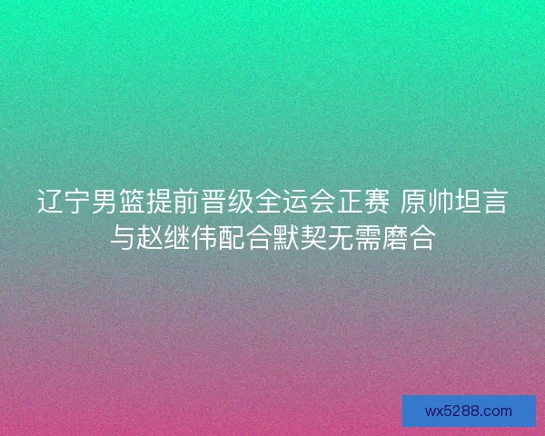 辽宁男篮提前晋级全运会正赛 原帅坦言与赵继伟配合默契无需磨合