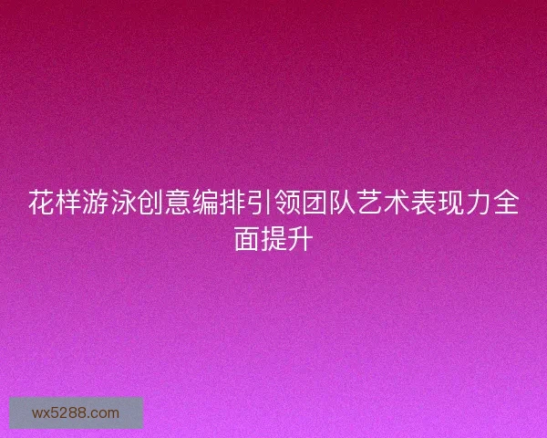 花样游泳创意编排引领团队艺术表现力全面提升