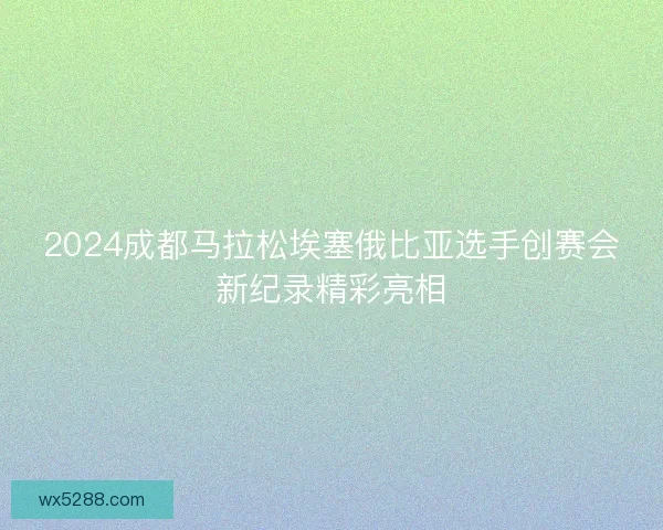 2024成都马拉松埃塞俄比亚选手创赛会新纪录精彩亮相 2024成都马拉松埃塞俄比亚选手创赛会新纪录精彩亮相