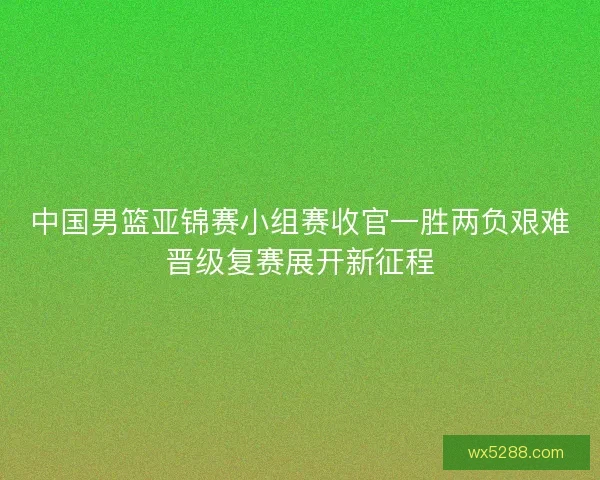 中国男篮亚锦赛小组赛收官一胜两负艰难晋级复赛展开新征程