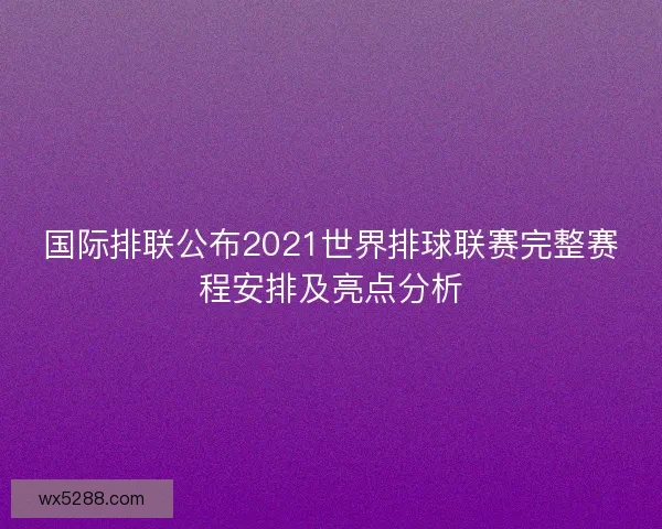 国际排联公布2021世界排球联赛完整赛程安排及亮点分析