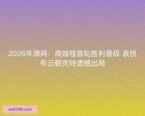2026年澳网：商竣程首轮胜利晋级 袁悦布云朝克特遗憾出局