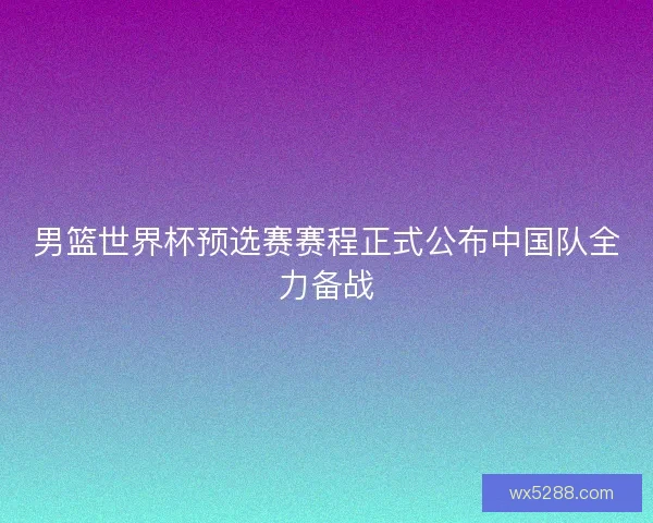 男篮世界杯预选赛赛程正式公布中国队全力备战 男篮世界杯预选赛赛程正式公布中国队全力备战