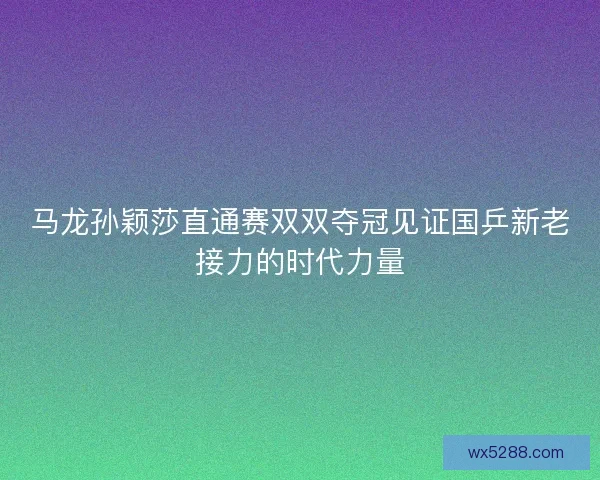 马龙孙颖莎直通赛双双夺冠见证国乒新老接力的时代力量 马龙孙颖莎直通赛双双夺冠见证国乒新老接力的时代力量