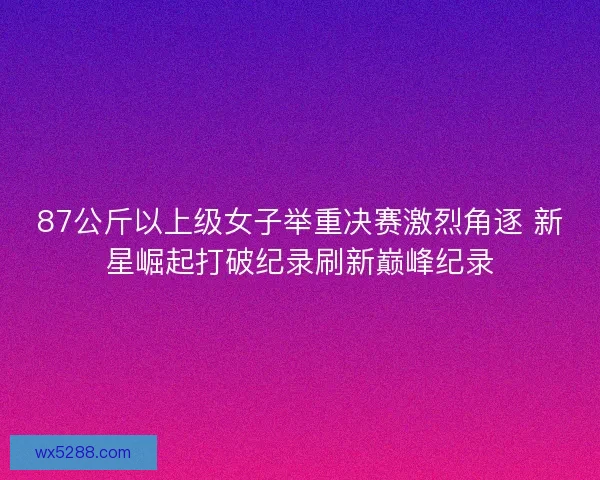 87公斤以上级女子举重决赛激烈角逐 新星崛起打破纪录刷新巅峰纪录 87公斤以上级女子举重决赛激烈角逐 新星崛起打破纪录刷新巅峰纪录