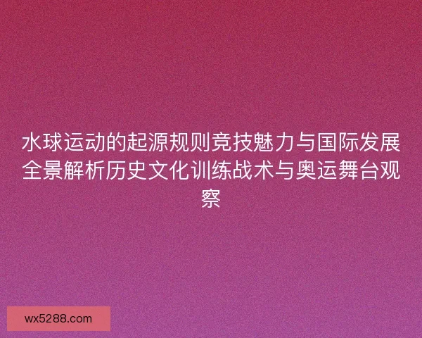 水球运动的起源规则竞技魅力与国际发展全景解析历史文化训练战术与奥运舞台观察