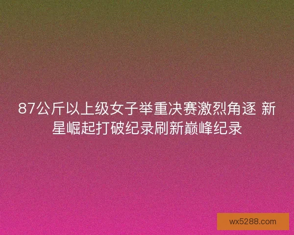 87公斤以上级女子举重决赛激烈角逐 新星崛起打破纪录刷新巅峰纪录