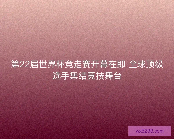 第22届世界杯竞走赛开幕在即 全球顶级选手集结竞技舞台