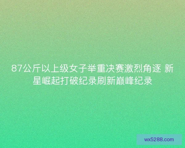 87公斤以上级女子举重决赛激烈角逐 新星崛起打破纪录刷新巅峰纪录 87公斤以上级女子举重决赛激烈角逐 新星崛起打破纪录刷新巅峰纪录