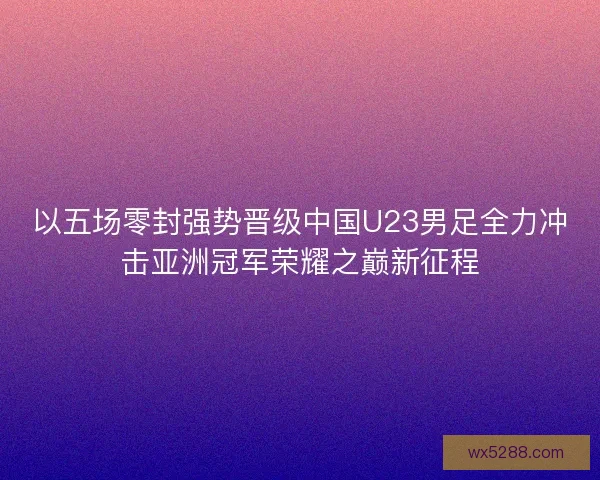 以五场零封强势晋级中国U23男足全力冲击亚洲冠军荣耀之巅新征程