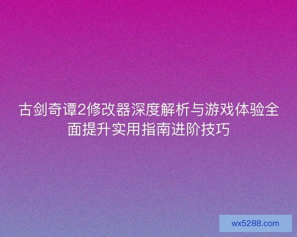 古剑奇谭2修改器深度解析与游戏体验全面提升实用指南进阶技巧