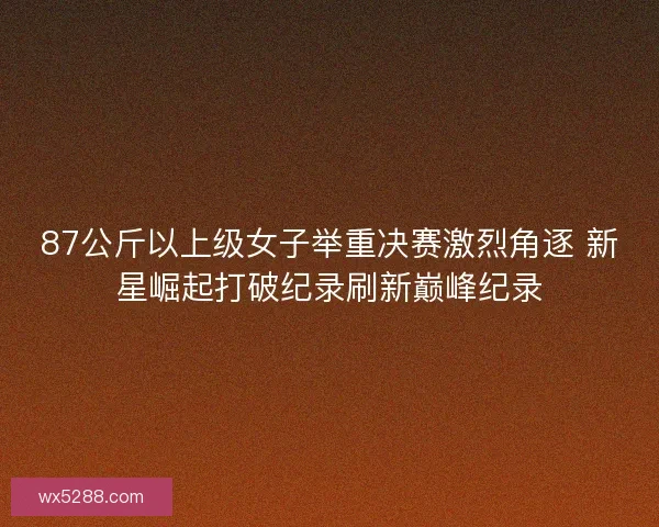 87公斤以上级女子举重决赛激烈角逐 新星崛起打破纪录刷新巅峰纪录