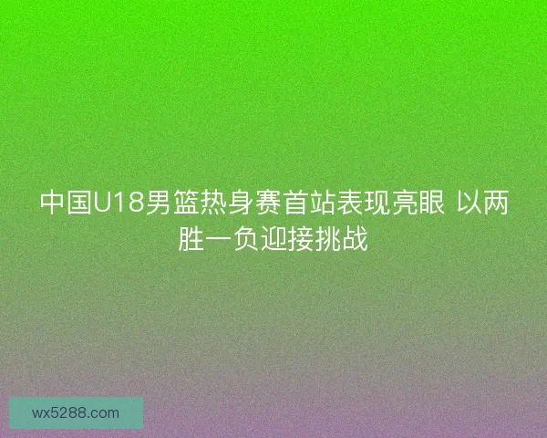 中国U18男篮热身赛首站表现亮眼 以两胜一负迎接挑战
