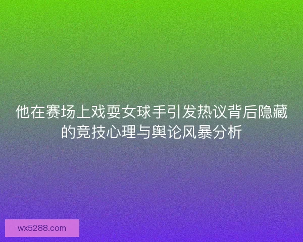 他在赛场上戏耍女球手引发热议背后隐藏的竞技心理与舆论风暴分析