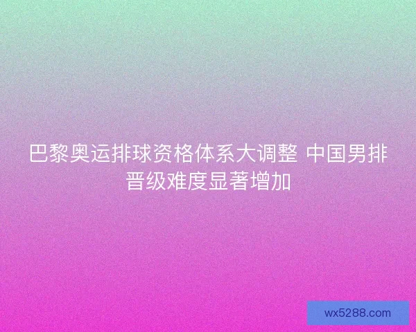 巴黎奥运排球资格体系大调整 中国男排晋级难度显著增加